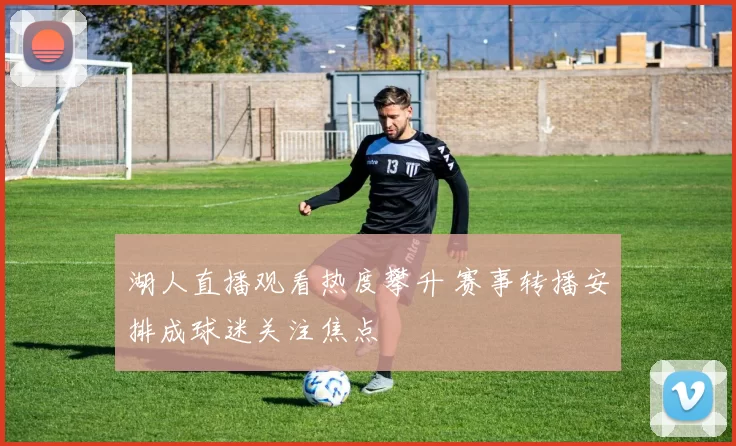 湖人直播观看热度攀升 赛事转播安排成球迷关注焦点