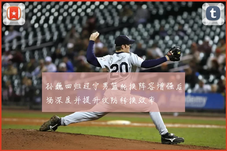 孙巍回归辽宁男篮轮换阵容增强后场深度并提升攻防转换效率