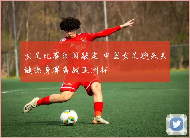 女足比赛时间敲定 中国女足迎来关键热身赛备战亚洲杯