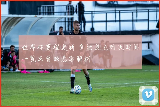 世界杯赛程更新 多场焦点对决时间一览及晋级悬念解析