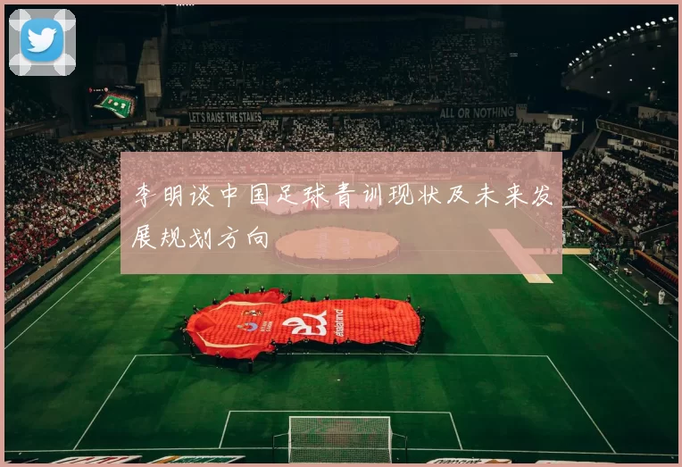 李明谈中国足球青训现状及未来发展规划方向