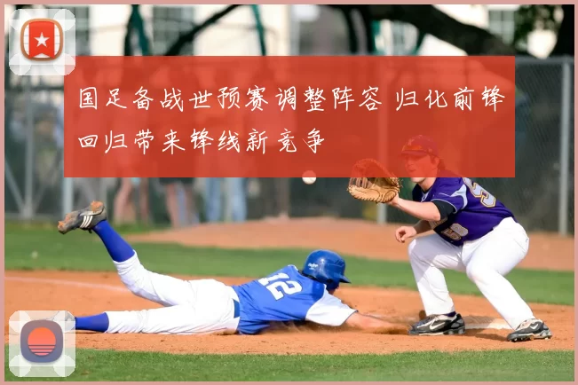 国足备战世预赛调整阵容 归化前锋回归带来锋线新竞争