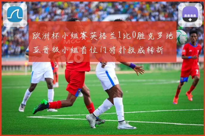 欧洲杯小组赛英格兰1比0胜克罗地亚晋级小组首位门将扑救成转折