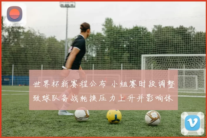 世界杯新赛程公布 小组赛时段调整致球队备战轮换压力上升并影响休整节奏