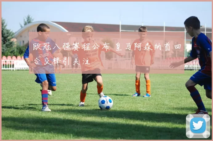 欧冠八强赛程公布 皇马阿森纳首回合交锋引关注