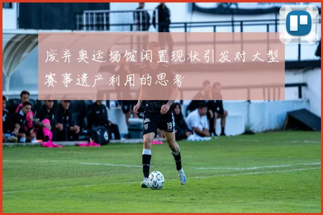 废弃奥运场馆闲置现状引发对大型赛事遗产利用的思考