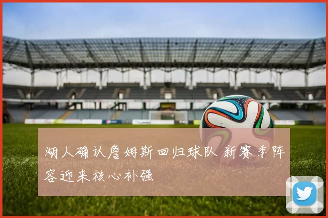 湖人确认詹姆斯回归球队 新赛季阵容迎来核心补强