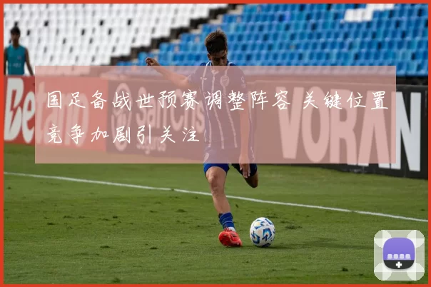 国足备战世预赛调整阵容 关键位置竞争加剧引关注