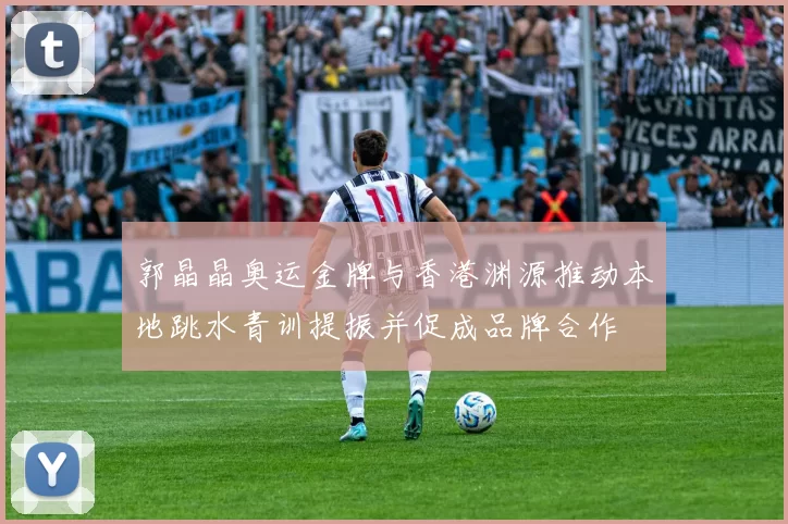 郭晶晶奥运金牌与香港渊源推动本地跳水青训提振并促成品牌合作