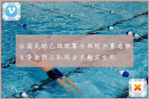 法国足球乙级联赛升级附加赛名额竞争激烈三队同分末轮定生死