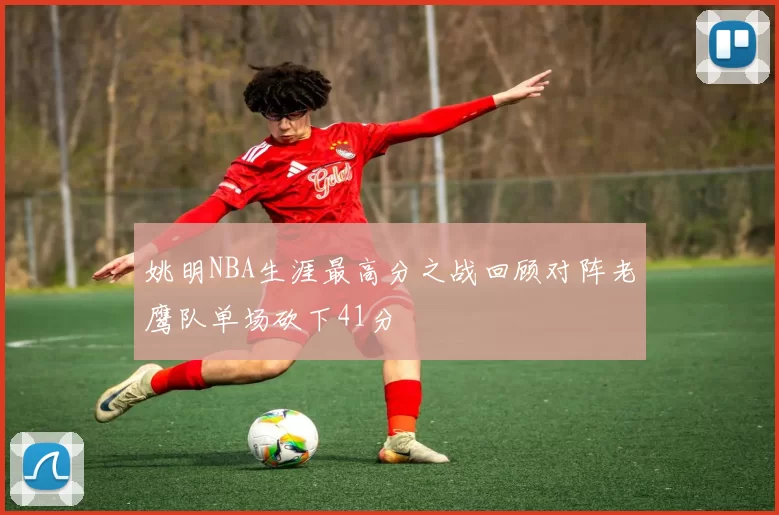 姚明NBA生涯最高分之战回顾对阵老鹰队单场砍下41分