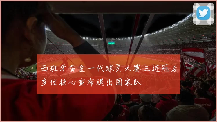 西班牙黄金一代球员大赛三连冠后多位核心宣布退出国家队