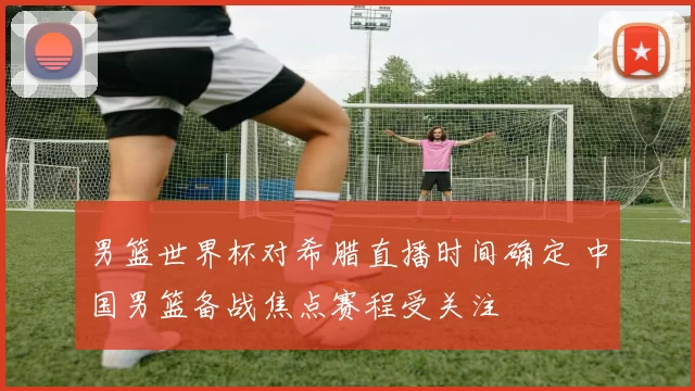 男篮世界杯对希腊直播时间确定 中国男篮备战焦点赛程受关注