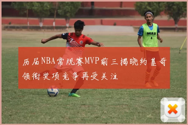 历届NBA常规赛MVP前三揭晓约基奇领衔奖项竞争再受关注