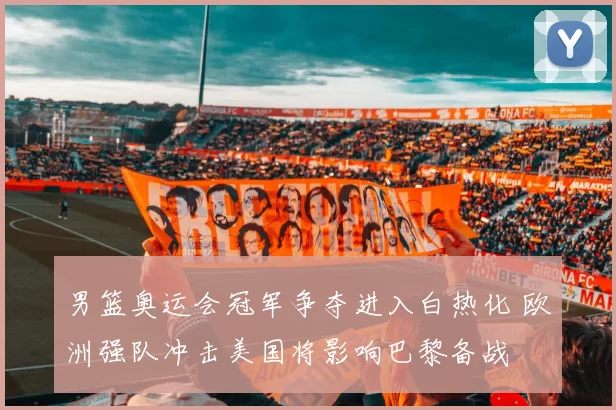 男篮奥运会冠军争夺进入白热化 欧洲强队冲击美国将影响巴黎备战