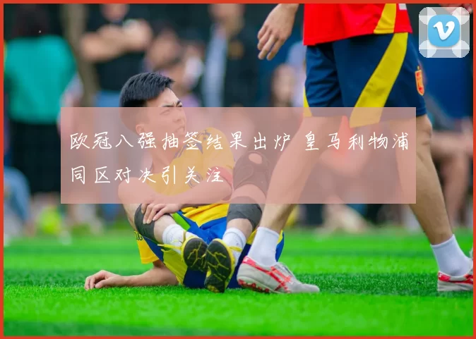 欧冠八强抽签结果出炉 皇马利物浦同区对决引关注