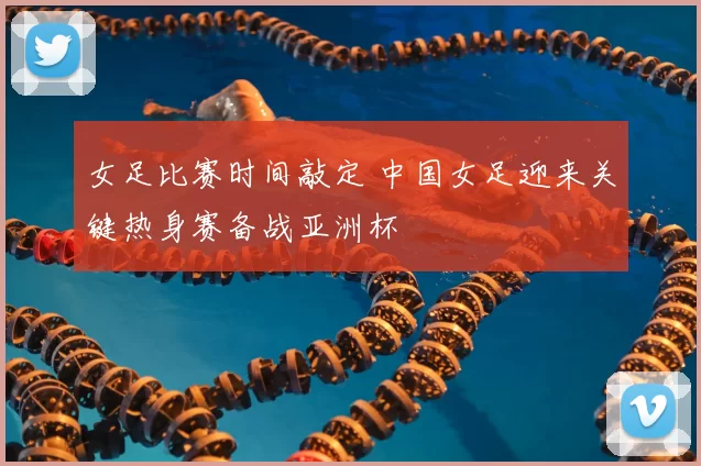 女足比赛时间敲定 中国女足迎来关键热身赛备战亚洲杯