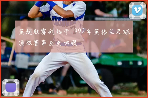 英超联赛创始于1992年英格兰足球顶级赛事历史回顾