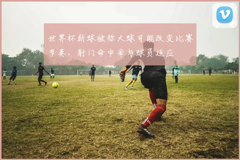 世界杯新球被称大球可能改变比赛节奏、射门命中率与球员适应