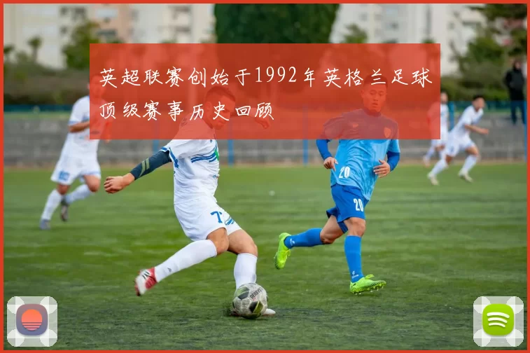 英超联赛创始于1992年英格兰足球顶级赛事历史回顾