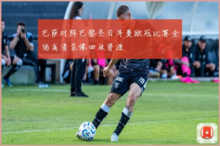 巴萨对阵巴黎圣日耳曼欧冠比赛全场高清录像回放资源