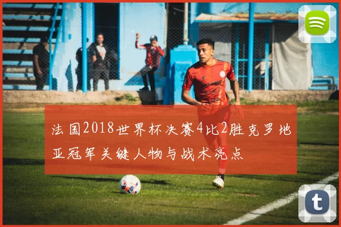 法国2018世界杯决赛4比2胜克罗地亚冠军关键人物与战术亮点