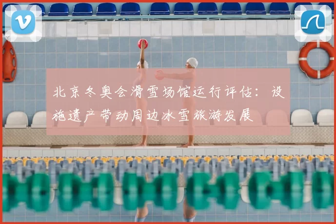 北京冬奥会滑雪场馆运行评估：设施遗产带动周边冰雪旅游发展