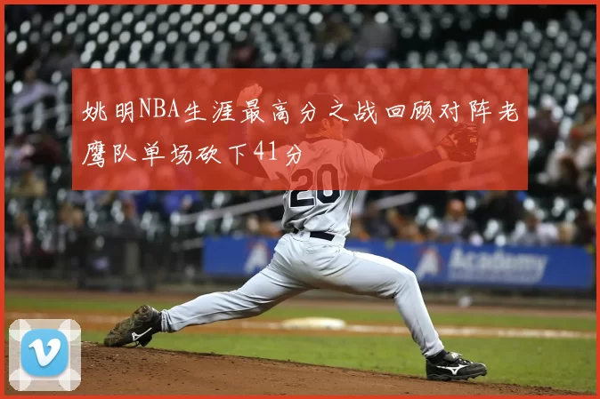 姚明NBA生涯最高分之战回顾对阵老鹰队单场砍下41分