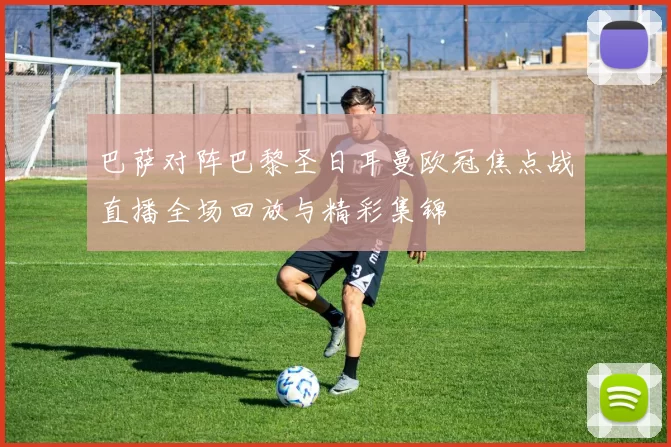 巴萨对阵巴黎圣日耳曼欧冠焦点战直播全场回放与精彩集锦