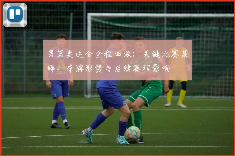 男篮奥运会全程回放:关键比赛集锦、夺牌形势与后续赛程影响