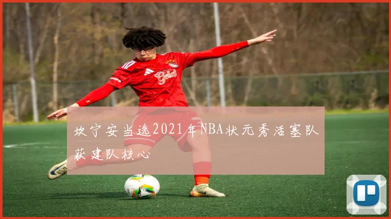 坎宁安当选2021年NBA状元秀活塞队获建队核心