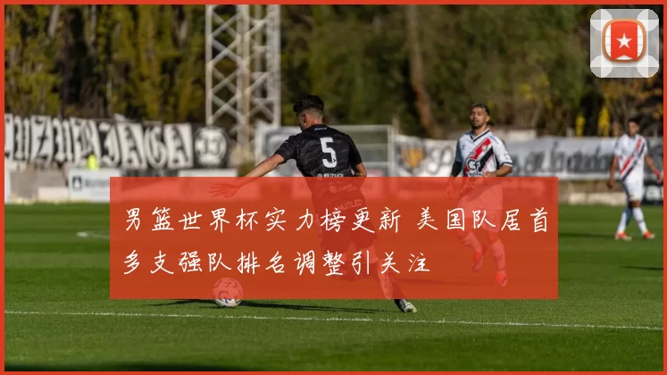 男篮世界杯实力榜更新 美国队居首多支强队排名调整引关注