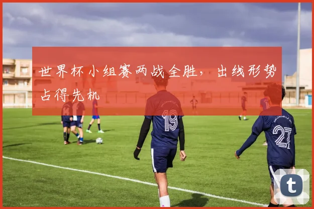世界杯小组赛两战全胜,出线形势占得先机