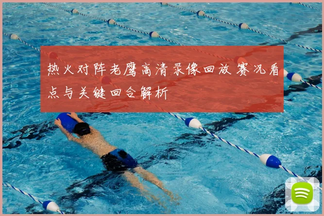 热火对阵老鹰高清录像回放 赛况看点与关键回合解析