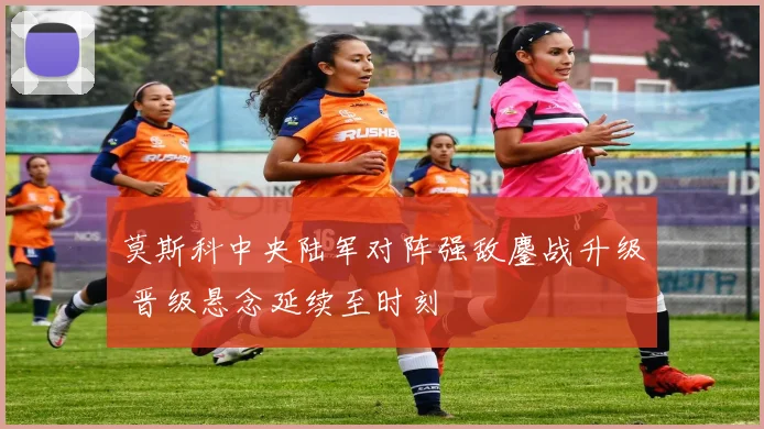 莫斯科中央陆军对阵强敌鏖战升级 晋级悬念延续至时刻