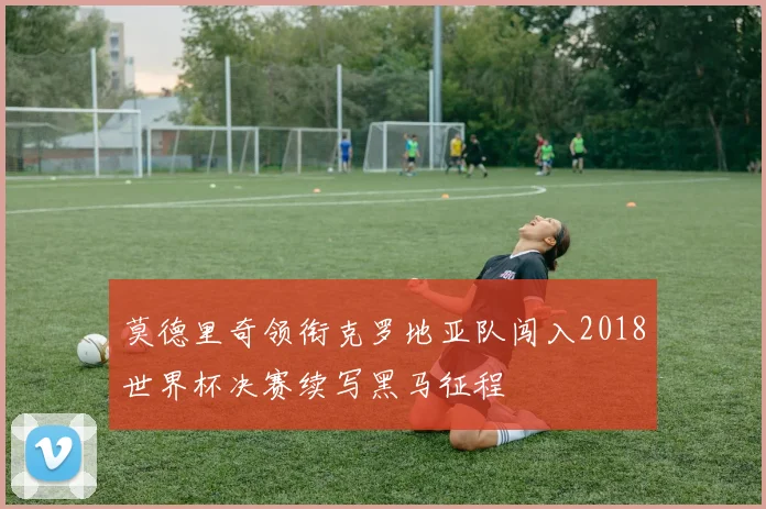 莫德里奇领衔克罗地亚队闯入2018世界杯决赛续写黑马征程