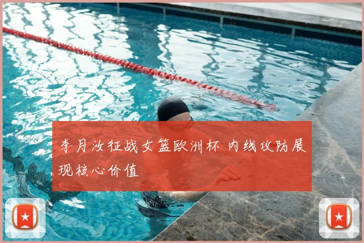 李月汝征战女篮欧洲杯 内线攻防展现核心价值