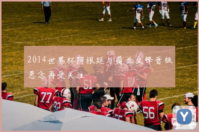 2014世界杯阿根廷与荷兰交锋晋级悬念再受关注
